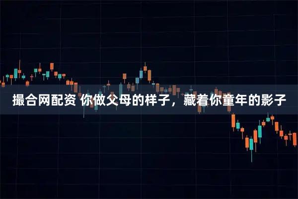 撮合网配资 你做父母的样子，藏着你童年的影子
