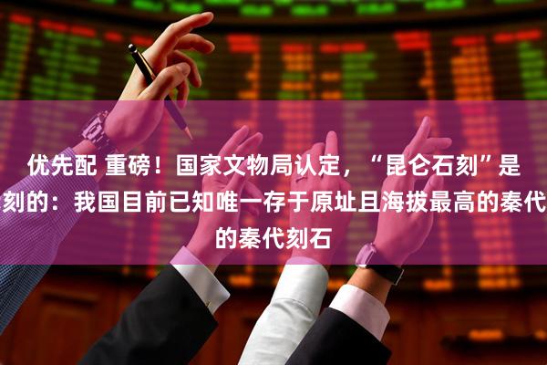 优先配 重磅！国家文物局认定，“昆仑石刻”是秦代刻的：我国目前已知唯一存于原址且海拔最高的秦代刻石