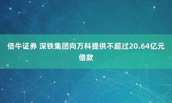 倍牛证券 深铁集团向万科提供不超过20.64亿元借款