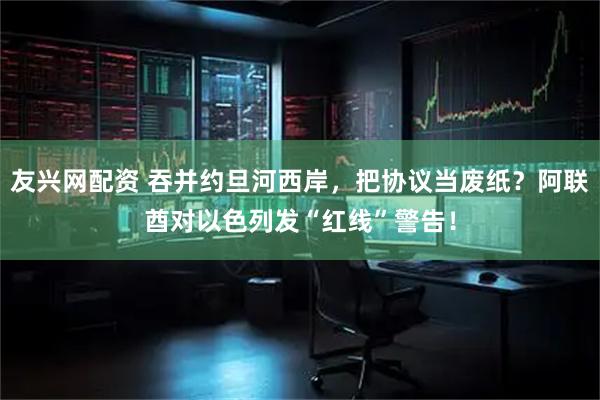 友兴网配资 吞并约旦河西岸，把协议当废纸？阿联酋对以色列发“红线”警告！