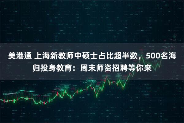 美港通 上海新教师中硕士占比超半数，500名海归投身教育：周末师资招聘等你来