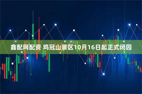 鑫配网配资 鸡冠山景区10月16日起正式闭园