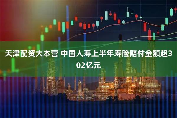 天津配资大本营 中国人寿上半年寿险赔付金额超302亿元