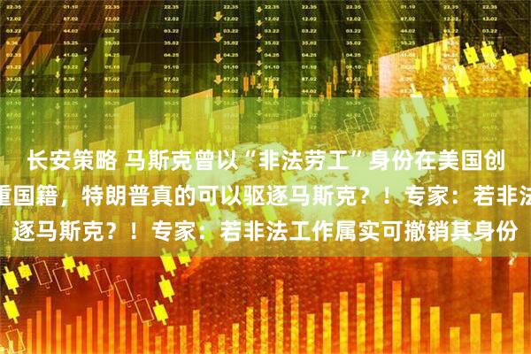 长安策略 马斯克曾以“非法劳工”身份在美国创业，拥有美加和南非三重国籍，特朗普真的可以驱逐马斯克？！专家：若非法工作属实可撤销其身份