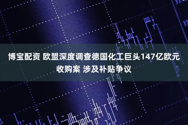 博宝配资 欧盟深度调查德国化工巨头147亿欧元收购案 涉及补贴争议