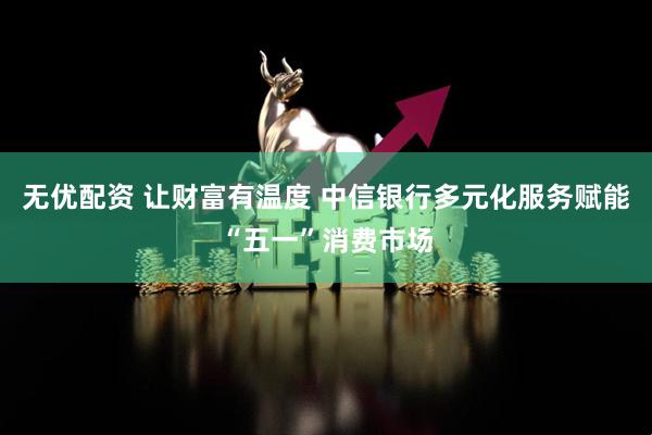 无优配资 让财富有温度 中信银行多元化服务赋能“五一”消费市场