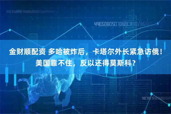 金财顺配资 多哈被炸后，卡塔尔外长紧急访俄！美国靠不住，反以还得莫斯科？