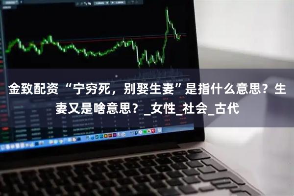 金致配资 “宁穷死，别娶生妻”是指什么意思？生妻又是啥意思？_女性_社会_古代